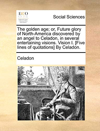 The Golden Age; Or, Future Glory of North-America Discovered by an Angel to Celadon, in Several Entertaining Visions. Vision I. [five Lines of Quotations] by Celadon.