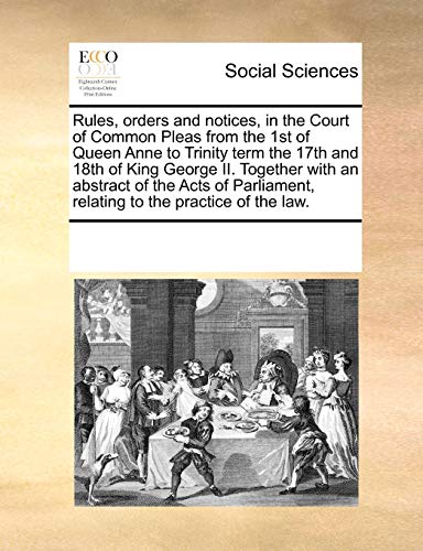 Rules, Orders and Notices, in the Court of Common Pleas from the 1st of Queen Anne to Trinity Term the 17th and 18th of King George II. Together with an Abstract of the Acts of Parliament, Relating to the Practice of the Law.