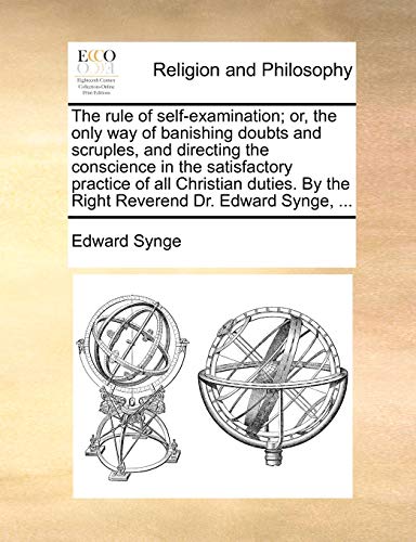 The Rule of Self-Examination; Or, the Only Way of Banishing Doubts and Scruples, and Directing the Conscience in the Satisfactory Practice of All ... by the Right Reverend Dr. Edward Synge, ...