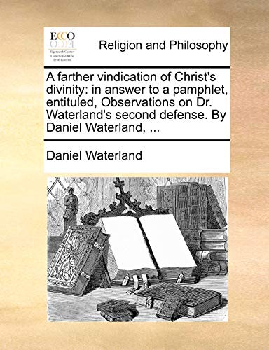 A farther vindication of Christ's divinity: in answer to a pamphlet, entituled, Observations on Dr. Waterland's second defense. By Daniel Waterland, ...