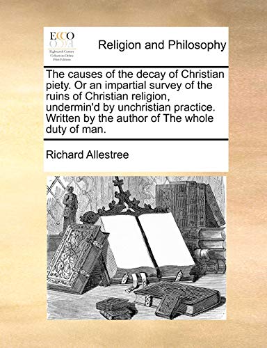 The causes of the decay of Christian piety. Or an impartial survey of the ruins of Christian religion, undermin'd by unchristian practice. Written by the author of The whole duty of man.