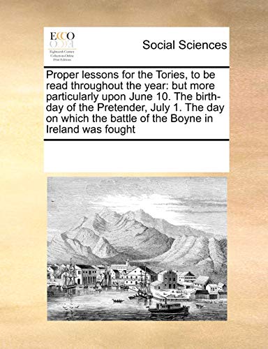 Proper lessons for the Tories, to be read throughout the year: but more particularly upon June 10. The birth-day of the Pretender, July 1. The day on ... the battle of the Boyne in Ireland was fought