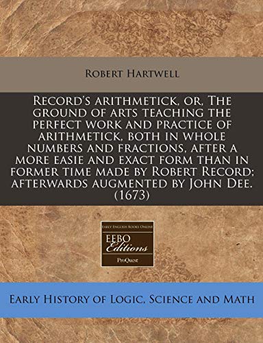 Record's Arithmetick, Or, the Ground of Arts Teaching the Perfect Work and Practice of Arithmetick, Both in Whole Numbers and Fractions, After a More Easie and Exact Form Than in Former Time Made by Robert Record; Afterwards Augmented by John Dee. (1673)