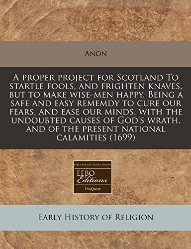A proper project for Scotland To startle fools, and frighten knaves, but to make wise-men happy. Being a safe and easy rememdy to cure our fears, and ... and of the present national calamities (1699)
