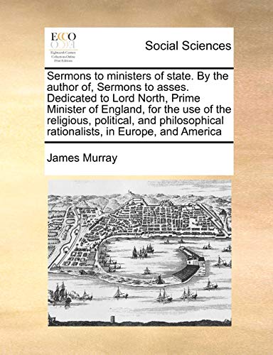 Sermons to ministers of state. By the author of, Sermons to asses. Dedicated to Lord North, Prime Minister of England, for the use of the religious, ... rationalists, in Europe, and America