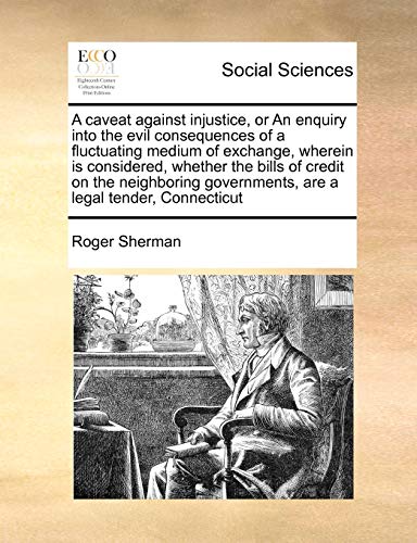 A Caveat Against Injustice, or an Enquiry Into the Evil Consequences of a Fluctuating Medium of Exchange, Wherein Is Considered, Whether the Bills of ... Governments, Are a Legal Tender, Connecticut