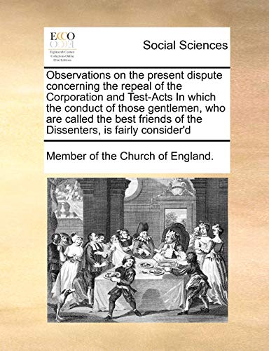 Observations on the present dispute concerning the repeal of the Corporation and Test-Acts In which the conduct of those gentlemen, who are called the ... of the Dissenters, is fairly consider'd