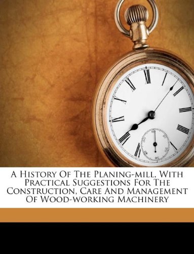 A History of the Planing-Mill, with Practical Suggestions for the Construction, Care and Management of Wood-Working Machinery