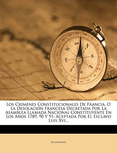Los Crímenes Constitucionales De Francia, O La Desolación Francesa Decretada Por La Asamblea Llamada Nacional Constituyente En Los Años 1789, 90 Y 91: Aceptada Por El Esclavo Luis Xvi...