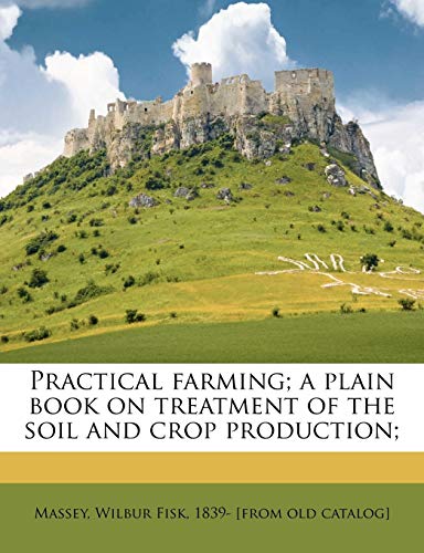 Practical Farming; A Plain Book on Treatment of the Soil and Crop Production;