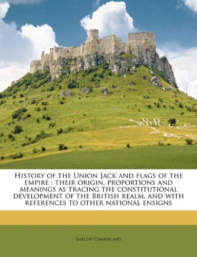 History of the Union Jack and flags of the empire: their origin, proportions and meanings as tracing the constitutional development of the British realm, and with references to other national ensigns