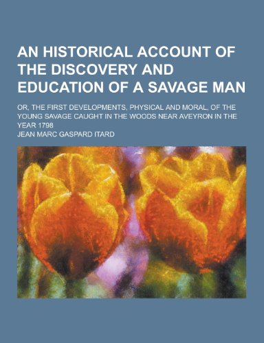 An Historical Account of the Discovery and Education of a Savage Man; Or, the First Developments, Physical and Moral, of the Young Savage Caught in T