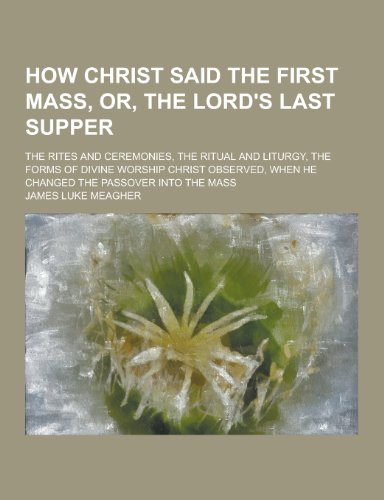 How Christ Said the First Mass, Or, the Lord's Last Supper; The Rites and Ceremonies, the Ritual and Liturgy, the Forms of Divine Worship Christ Obser