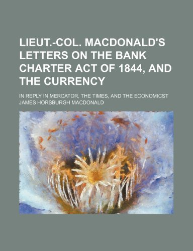 Lieut.-Col. MacDonald's Letters on the Bank Charter Act of 1844, and the Currency; In Reply in Mercator, the Times, and the Economicst