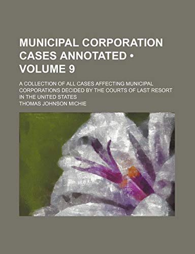 Municipal Corporation Cases Annotated (Volume 9); A Collection of All Cases Affecting Municipal Corporations Decided by the Courts of Last Resort in T