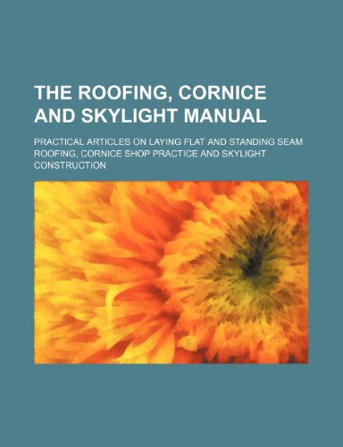 The Roofing, Cornice and Skylight Manual; Practical Articles on Laying Flat and Standing Seam Roofing, Cornice Shop Practice and Skylight Construction