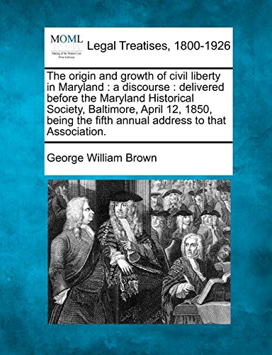The Origin and Growth of Civil Liberty in Maryland: A Discourse: Delivered Before the Maryland Historical Society, Baltimore, April 12, 1850, Being the Fifth Annual Address to That Association.