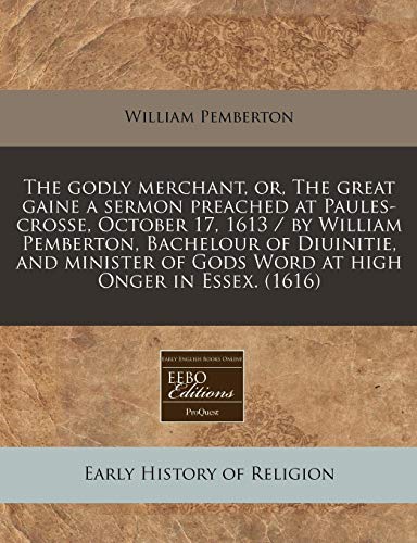 The Godly Merchant, Or, the Great Gaine a Sermon Preached at Paules-Crosse, October 17, 1613 / By William Pemberton, Bachelour of Diuinitie, and Minister of Gods Word at High Onger in Essex. (1616)