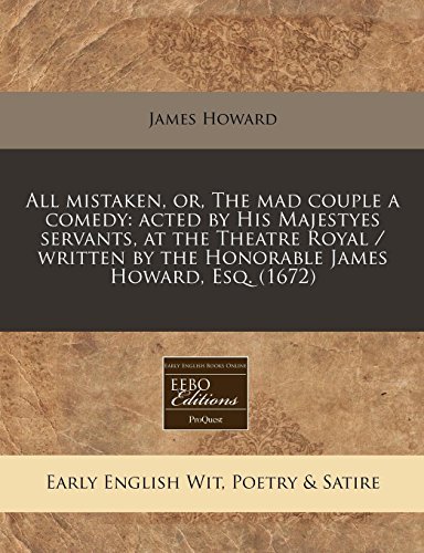 All mistaken, or, The mad couple a comedy: acted by His Majestyes servants, at the Theatre Royal / written by the Honorable James Howard, Esq. (1672)