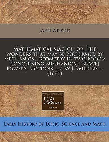 Mathematical Magick, Or, the Wonders That May Be Performed by Mechanical Geometry in Two Books: Concerning Mechanical [Brace] Powers, Motions ... / By J. Wilkins ... (1691)
