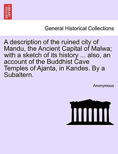 A Description of the Ruined City of Mandu, the Ancient Capital of Malwa; With a Sketch of Its History ... Also, an Account of the Buddhist Cave Temples of Ajanta, in Kandes. by a Subaltern.