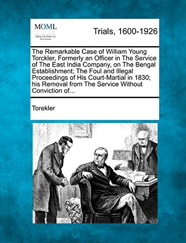 The Remarkable Case of William Young Torckler, Formerly an Officer in the Service of the East India Company, on the Bengal Establishment; The Foul and Illegal Proceedings of His Court-Martial in 1830; His Removal from the Service Without Conviction Of...