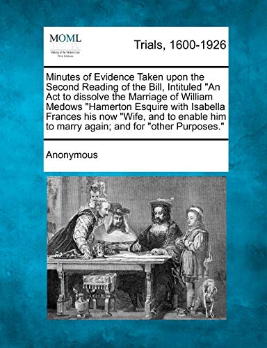 Minutes of Evidence Taken Upon the Second Reading of the Bill, Intituled an ACT to Dissolve the Marriage of William Medows Hamerton Esquire with ... Him to Marry Again; And for Other Purposes.