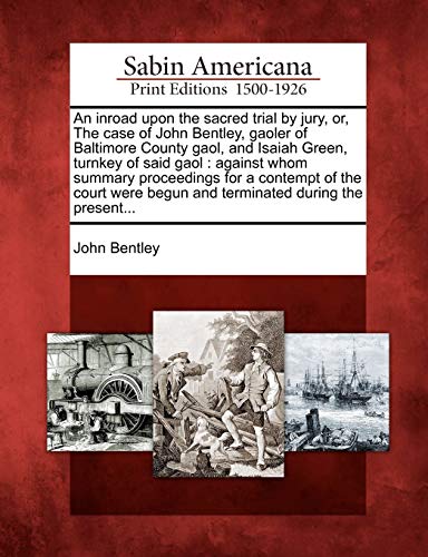 An Inroad Upon the Sacred Trial by Jury, Or, the Case of John Bentley, Gaoler of Baltimore County Gaol, and Isaiah Green, Turnkey of Said Gaol: ... Begun and Terminated During the Present...