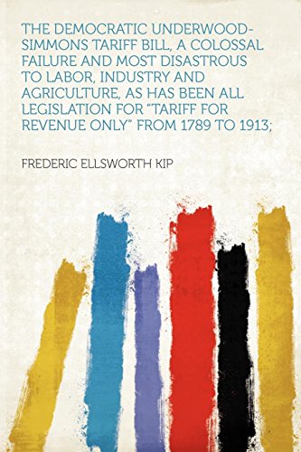 The Democratic Underwood-Simmons Tariff Bill, a Colossal Failure and Most Disastrous to Labor, Industry and Agriculture, as Has Been All Legislation for "tariff for Revenue Only" from 1789 to 1913;