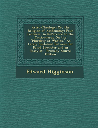 Astro-Theology; Or, the Religion of Astronomy: Four Lectures, in Reference to the Controversy On the "Plurality of Worlds," As Lately Sustained Between Sir David Brewster and an Essayist