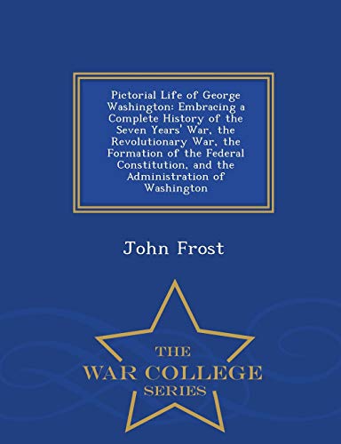 Pictorial Life of George Washington: Embracing a Complete History of the Seven Years' War, the Revolutionary War, the Formation of the Federal ... of Washington - War College Series