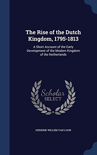 The Rise of the Dutch Kingdom, 1795-1813: A Short Account of the Early Development of the Modern Kingdom of the Netherlands