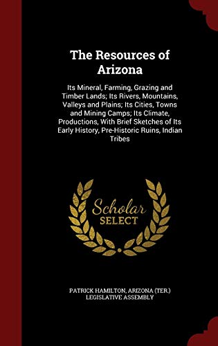The Resources of Arizona: Its Mineral, Farming, Grazing and Timber Lands; Its Rivers, Mountains, Valleys and Plains; Its Cities, Towns and Mining Camps; Its Climate, Productions, with Brief Sketches of Its Early History, Pre-Historic Ruins, Indian Tribes