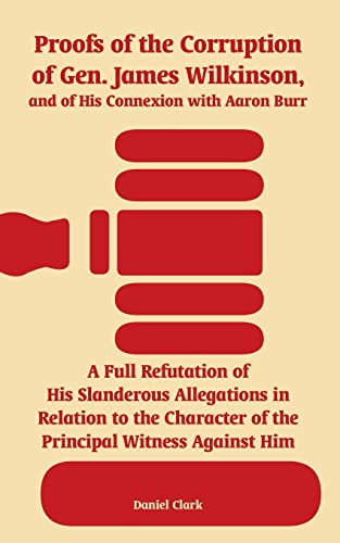Proofs of the Corruption of Gen. James Wilkinson, and of His Connexion with Aaron Burr: A Full Refutation of His Slanderous Allegations in Relation to ... of the Principal Witness Against Him