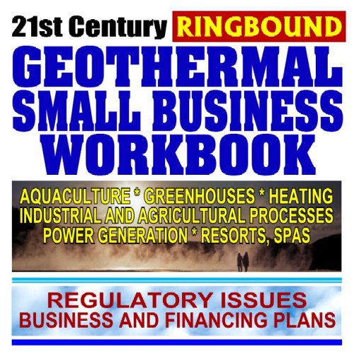 21st Century Geothermal Small Business Workbook: Business and Financing, Regulatory Issues, Aquaculture, Heating, Greenhouses, Power Generation, Resorts, Industry and Agriculture