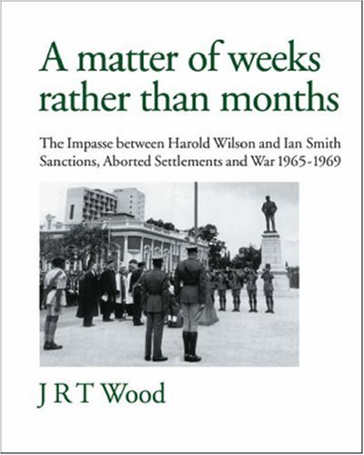 A Matter of Weeks rather than Months: The Impasse between Harold Wilson and Ian Smith: Sanctions, Aborted Settlements and War: 1965-1969