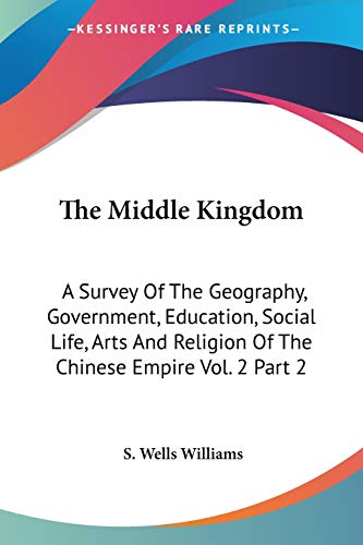 The Middle Kingdom: A Survey of the Geography, Government, Education, Social Life, Arts and Religion of the Chinese Empire: A Survey Of The Geography, ... Religion Of The Chinese Empire Vol. 2 Part 2