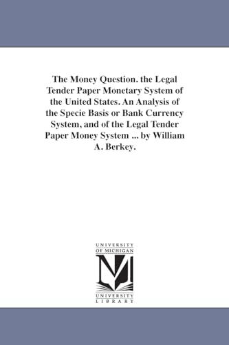The money question. The legal tender paper monetary system of the United States. An analysis of the specie basis or bank currency system, and of the ... paper money system ... By William A. Berkey.