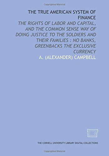 The True American system of finance: the rights of labor and capital, and the common sense way of doing justice to the soldiers and their families : no banks, greenbacks the exclusive currency