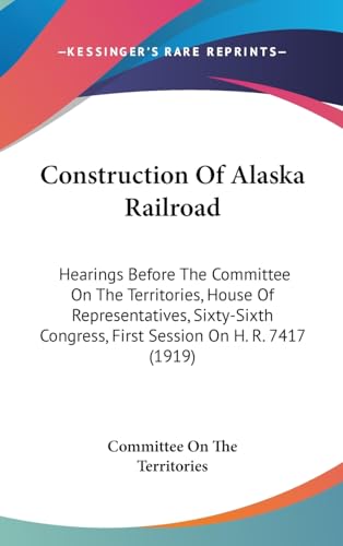Construction Of Alaska Railroad: Hearings Before The Committee On The Territories, House Of Representatives, Sixty-Sixth Congress, First Session On H. R. 7417 (1919)