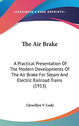 The Air Brake: A Practical Presentation of the Modern Developments of the Air Brake for Steam and Electric Railroad Trains: A Practical Presentation ... For Steam And Electric Railroad Trains (1913)