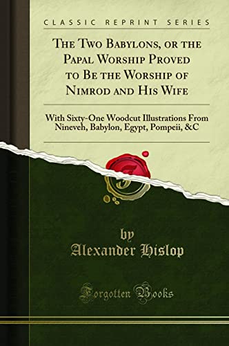 The Two Babylons, or the Papal Worship Proved to Be the Worship of Nimrod and His Wife: With Sixty-One Woodcut Illustrations From Nineveh, Babylon, Egypt, Pompeii, &C (Classic Reprint)