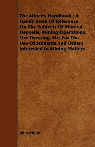 The Miner's Handbook: A Handy Book Of Reference On The Subjects Of Mineral Deposits, Mining Operations, Ore Dressing, Etc. For The Use Of Students And Others Interested In Mining Matters