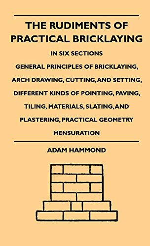 The Rudiments Of Practical Bricklaying - In Six Sections: General Principles Of Bricklaying, Arch Drawing, Cutting, And Setting, Different Kinds Of Pointing, Paving, Tiling, Materials, Slating, And Plastering, Practical Geometry Mensuration