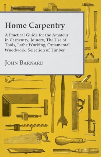 Home Carpentry A Practical Guide for the Amateur in Carpentry, Joinery, the Use of Tools, Lathe Working, Ornamental Woodwork, Selection of Timber, Etc.