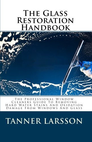 The Glass Restoration Handbook: The Professional Window Cleaners Guide To Removing Hard Water Stains And Oxidation Damage From Windows And Glass
