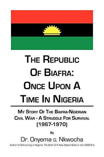 The Republic of Biafra: Once Upon A Time In Nigeria: My Story Of The Biafra-Nigerian Civil War - A Struggle For SURVIVAL (1967-1970)
