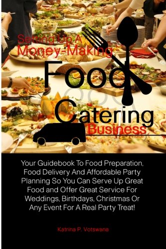 Setting Up A Money-Making Food Catering Business: Your Guidebook To Food Preparation, Food Delivery And Affordable Party Planning So You Can Serve Up ... Or Any Event For A Real Party Treat!