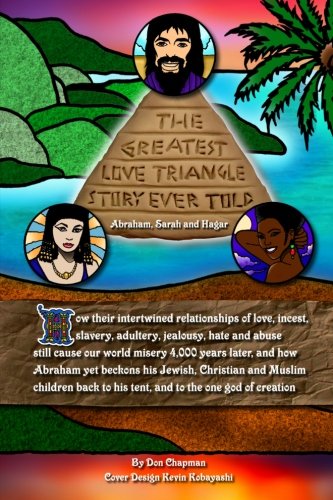 The Greatest Love Triangle Story Ever Told: Abraham, Sarah and Hagar: How their intertwined relationships of love, incest, slavery, adultery, ... to his tent, and to the one god of creation