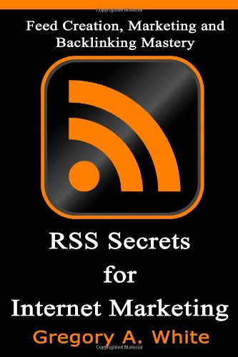 RSS Secrets For Internet Marketing: Feed Creation, Marketing and Backlinking Mastery